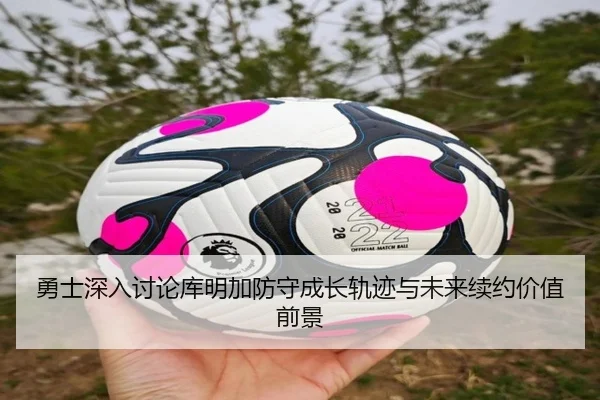 勇士深入讨论库明加防守成长轨迹与未来续约价值前景